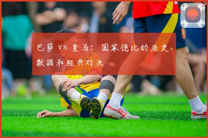 巴萨 vs 皇马：国家德比的历史、数据和经典对决