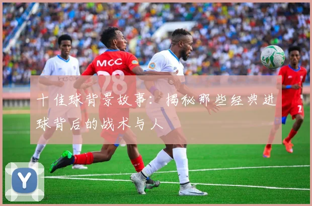 十佳球背景故事：揭秘那些经典进球背后的战术与人