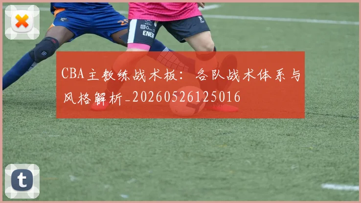 CBA主教练战术板：各队战术体系与风格解析_20260526125016