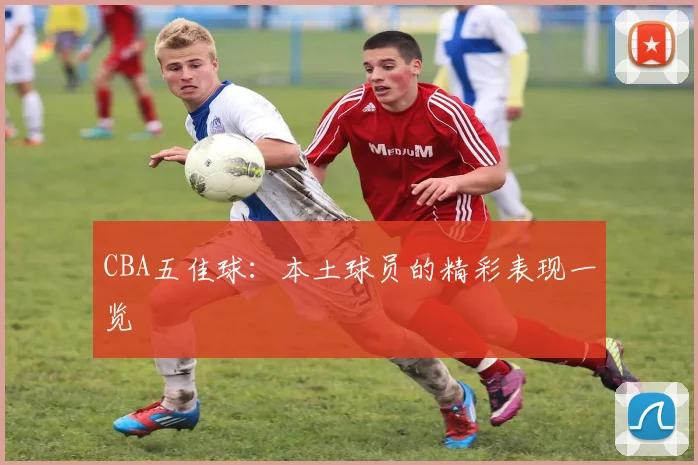 CBA五佳球：本土球员的精彩表现一览