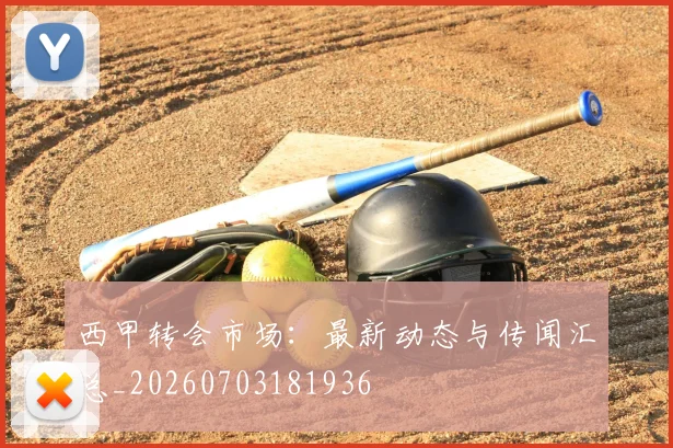 西甲转会市场：最新动态与传闻汇总_20260703181936