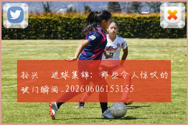 孙兴慜进球集锦：那些令人惊叹的破门瞬间_20260606153155
