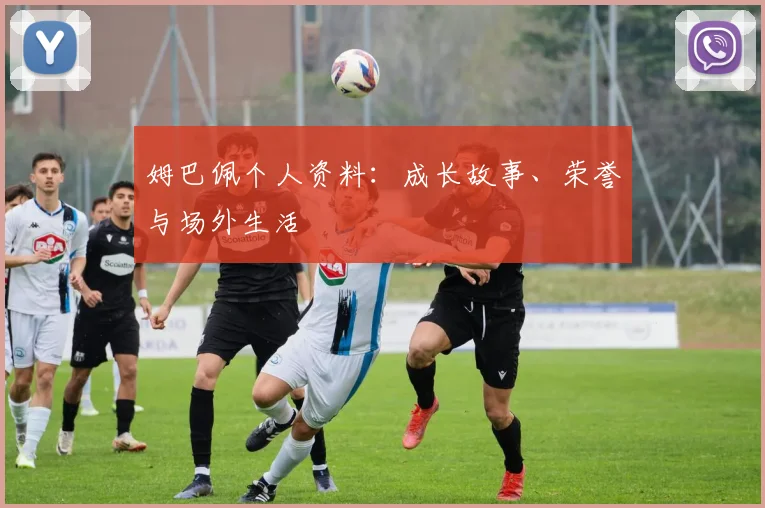 姆巴佩个人资料：成长故事、荣誉与场外生活
