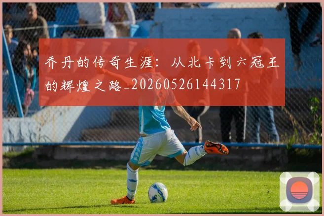 乔丹的传奇生涯：从北卡到六冠王的辉煌之路_20260526144317