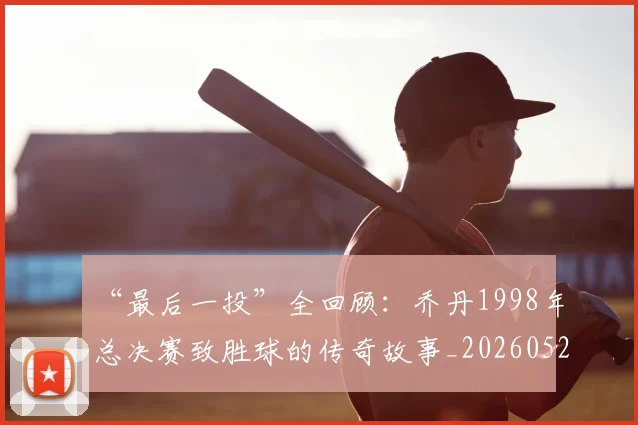 “最后一投”全回顾：乔丹1998年总决赛致胜球的传奇故事_20260526125618