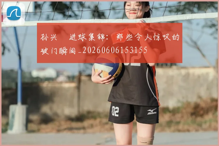 孙兴慜进球集锦：那些令人惊叹的破门瞬间_20260606153155